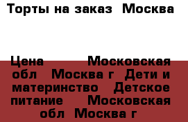 Торты на заказ. Москва  › Цена ­ 800 - Московская обл., Москва г. Дети и материнство » Детское питание   . Московская обл.,Москва г.